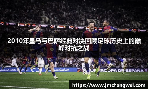 2010年皇马与巴萨经典对决回顾足球历史上的巅峰对抗之战